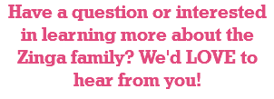 Have a question or interested in learning more about the Zinga family? We'd LOVE to hear from you! 