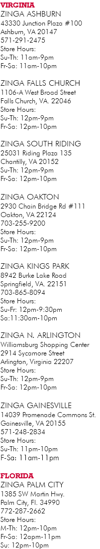 VIRGINIA ZINGA Ashburn 43330 Junction Plaza #100 Ashburn, VA 20147 571-291-2475 Store Hours: Su-Th: 11am-9pm Fr-Sa: 11am-10pm ZINGA Falls Church 1106-A West Broad Street ‬ Falls Church, VA. ‪22046 Store Hours: Su-Th: 12pm-9pm Fr-Sa: 12pm-10pm ZINGA South Riding 25031 Riding Plaza 135 Chantilly, VA 20152 Su-Th: 12pm-9pm Fr-Sa: 12pm-10pm ZINGA Oakton 2930 Chain Bridge Rd #111 Oakton, VA 22124 703-255-9200 Store Hours: Su-Th: 12pm-9pm Fr-Sa: 12pm-10pm ZINGA Kings Park 8942 Burke Lake Road Springfield, VA. 22151 703-865-8094 Store Hours: Su-Fr: 12pm-9:30pm Sa:11:30am-10pm ZINGA N. Arlington Williamsburg Shopping Center 2914 Sycamore Street Arlington, Virginia 22207 Store Hours: Su-Th: 12pm-9pm Fr-Sa: 12pm-10pm ZINGA Gainesville 14039 Promenade Commons St. Gainesville, VA 20155 571-248-2834 Store Hours: Su-Th: 11pm-10pm F-Sa: 11am-11pm FLORIDA ZINGA Palm City 1385 SW Martin Hwy. Palm City, Fl. 34990 772-287-2662 Store Hours: M-Th: 12pm-10pm Fr-Sa: 12apm-11pm Su: 12pm-10pm