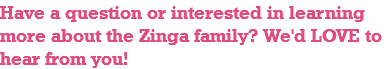 Have a question or interested in learning more about the Zinga family? We'd LOVE to hear from you! 